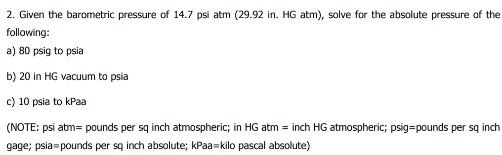 2. Given the barometric pressure of 14.7 psi atm (29.92 in. HG atm), solve for the absolute pressure of the
following:
a) 80 psig to psia
b) 20 in HG vacuum to psia
c) 10 psia to kPaa
(NOTE: psi atm= pounds per sq inch atmospheric; in HG atm = inch HG atmospheric; psig=pounds per sq inch
gage; psia=pounds per sq inch absolute; kPaa=kilo pascal absolute)
