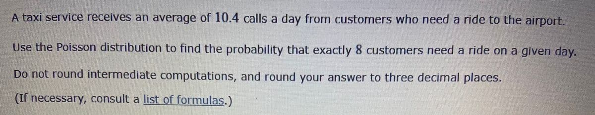 A taxi service receives an average of 10.4 calls a day from customers who need a ride to the airport.
Use the Poisson distribution to find the probability that exactly 8 customers need a ride on a given day.
Do not round intermediate computations, and round your answer to three decimal places.
(If necessary, consult a list of formulas.)
