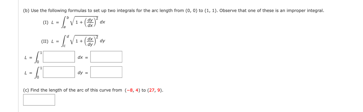 (b) Use the following formulas to set up two integrals for the arc length from (0, 0) to (1, 1). Observe that one of these is an improper integral.
2
L =
- 6₁1
1
L =
(I) L =
10
(II) L =
b
fºr
Ja
1 +
dy
dx
d
[²√₁ + (OX) ²
dx
1
dy
dx =
dy=
dx
dy
(c) Find the length of the arc of this curve from (-8, 4) to (27, 9).