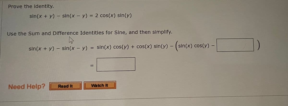 ### Proving Trigonometric Identities

In this lesson, we will prove the following trigonometric identity using the Sum and Difference Identities for Sine:

\[ \sin(x + y) - \sin(x - y) = 2 \cos(x) \sin(y) \]

### Steps to Prove the Identity

1. **Apply the Sum and Difference Identities for Sine:**
   \[
   \sin(x + y) - \sin(x - y) = \sin(x) \cos(y) + \cos(x) \sin(y) - \left( \sin(x) \cos(y) - \cos(x) \sin(y) \right)
   \]

2. **Simplify the Expression:**
   \[
   \sin(x) \cos(y) + \cos(x) \sin(y) - \left( \sin(x) \cos(y) - \cos(x) \sin(y) \right)
   \]
   Breaking this down:
   \[
   = \sin(x) \cos(y) + \cos(x) \sin(y) - \sin(x) \cos(y) + \cos(x) \sin(y)
   \]

3. **Combine Like Terms:**
   \[
   = \left( \sin(x) \cos(y) - \sin(x) \cos(y) \right) + \left( \cos(x) \sin(y) + \cos(x) \sin(y) \right)
   \]

   \[
   = 0 + 2 \cos(x) \sin(y)
   \]

4. **Final Simplified Form:**
   \[
   \sin(x + y) - \sin(x - y) = 2 \cos(x) \sin(y)
   \]

Thus, we have successfully proven the identity.

### Need Help?
If you need further assistance understanding this content, you can:

- **Read It**: Click here to access detailed written explanations for proving trigonometric identities.
- **Watch It**: Click here to watch a video tutorial on the topic.

---

This concludes the proof for the given trigonometric identity.