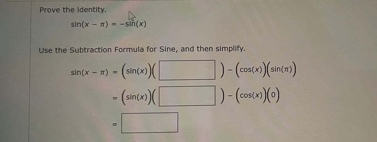### Prove the Identity

**Identity:**
\[ \sin(x - \pi) = -\sin(x) \]

**Instructions:**
Use the Subtraction Formula for Sine, and then simplify.

**Step-by-Step Solution:**

1. **Apply the Subtraction Formula for Sine:**
\[ \sin(x - \pi) = \sin(x)\cos(\pi) - \cos(x)\sin(\pi) \]

2. **Substitute the known values:**
   \[ \cos(\pi) = -1 \]
   \[ \sin(\pi) = 0 \]

Thus, the expression becomes:
\[ \sin(x - \pi) = \sin(x)(-1) - \cos(x)(0) \]

3. **Simplify the expression:**
\[ \sin(x - \pi) = -\sin(x) \]

**Conclusion:**
The original identity \(\sin(x - \pi) = -\sin(x)\) is proved through the Subtraction Formula for Sine.
