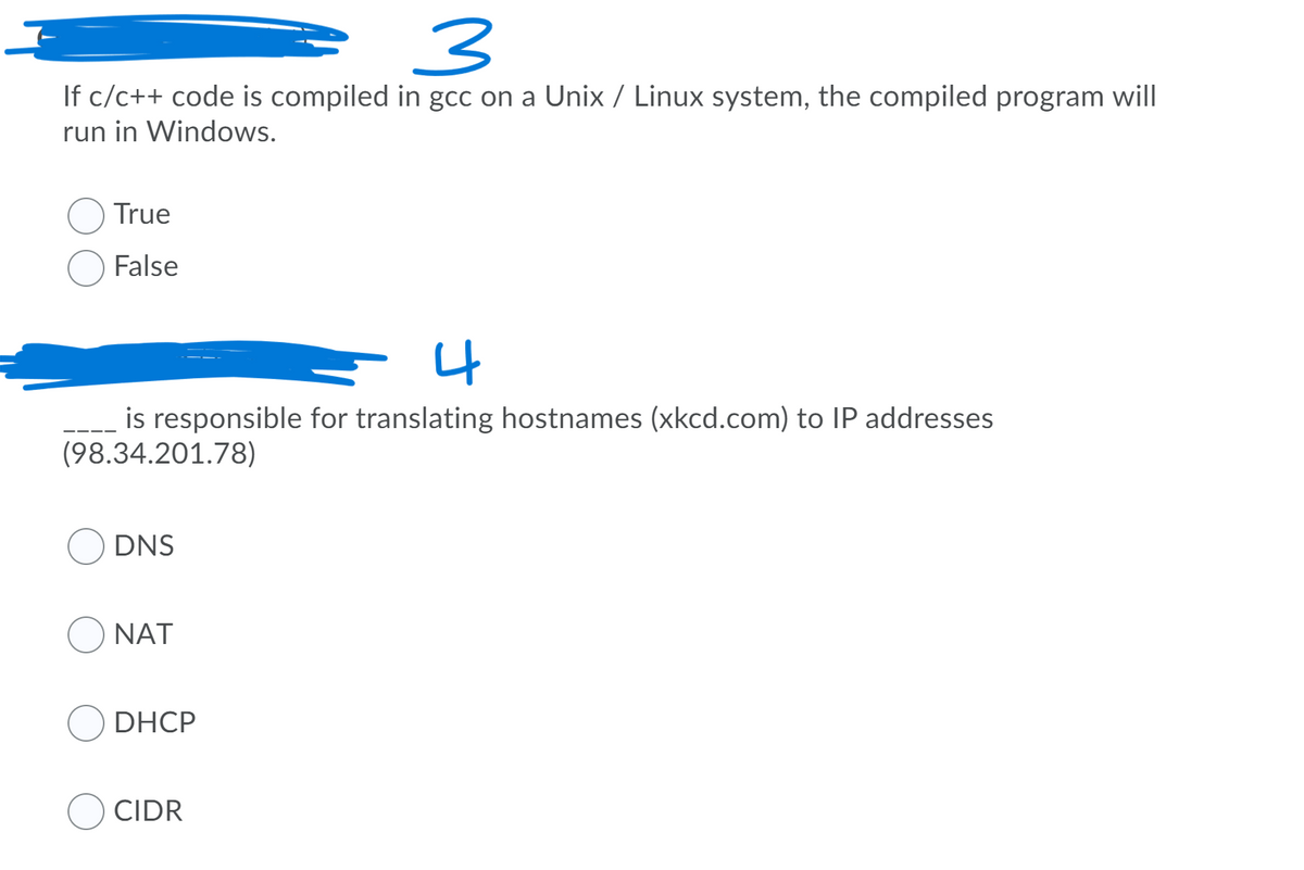 If c/c++ code is compiled in gcc on a Unix / Linux system, the compiled program will
run in Windows.
True
False
4
is responsible for translating hostnames (xkcd.com) to IP addresses
(98.34.201.78)
DNS
NAT
DHCP
CIDR
