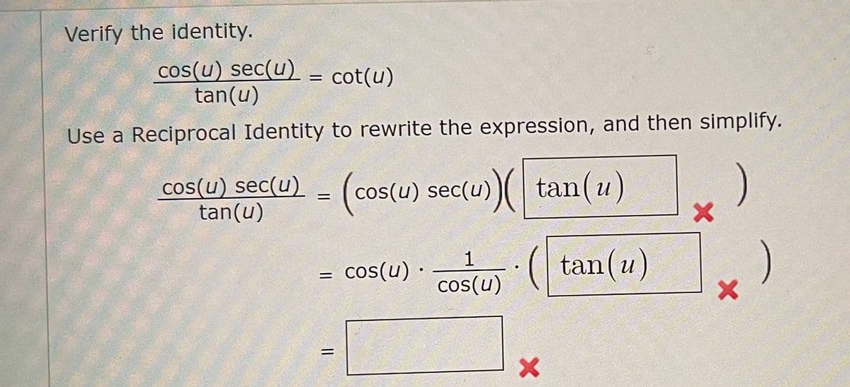 **Verifying the Trigonometric Identity**

Given Identity: 
\[ \frac{\cos(u) \sec(u)}{\tan(u)} = \cot(u) \]

**Step-by-Step Verification:**

1. **Use a Reciprocal Identity to Rewrite the Expression**
   
   \[ \frac{\cos(u) \sec(u)}{\tan(u)} \]

   **Rewrite using reciprocal identities:** 
   \[ \cos(u) \sec(u) = 1 \]
   
   (since sec(u) = \(\frac{1}{\cos(u)}\), therefore \(\cos(u) \cdot \frac{1}{\cos(u)} = 1\)) 

   Therefore,
   \[ \frac{1}{\tan(u)} \]

2. **Simplify the Expression**
   \[ \frac{1}{\tan(u)} = \cot(u) \]

Therefore, we have verified the given identity.
\[ \boxed{\frac{\cos(u) \sec(u)}{\tan(u)} = \cot(u)} \]

In the image, there were some incorrect steps indicated by red crosses. The process went wrong when trying to cross-multiply by \(\tan(u)\) unnecessarily. The correct approach is to directly simplify using reciprocal identities as shown above.