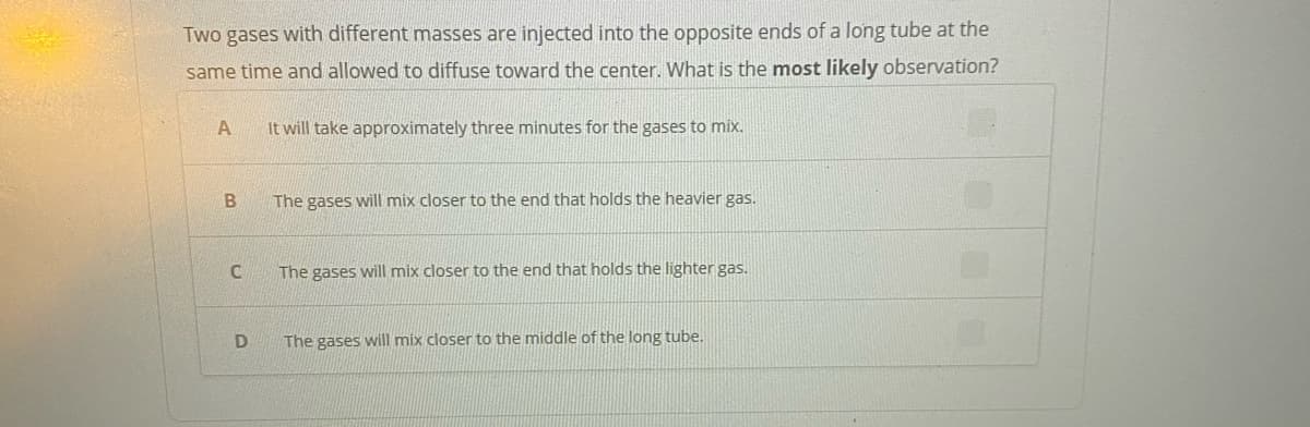 Two gases with different masses are injected into the opposite ends of a long tube at the
same time and allowed to diffuse toward the center. What is the most likely observation?
A
It will take approximately three minutes for the gases to mix.
The gases will mix closer to the end that holds the heavier gas.
The gases will mix closer to the end that holds the lighter gas.
The gases will mix closer to the middle of the long tube.
