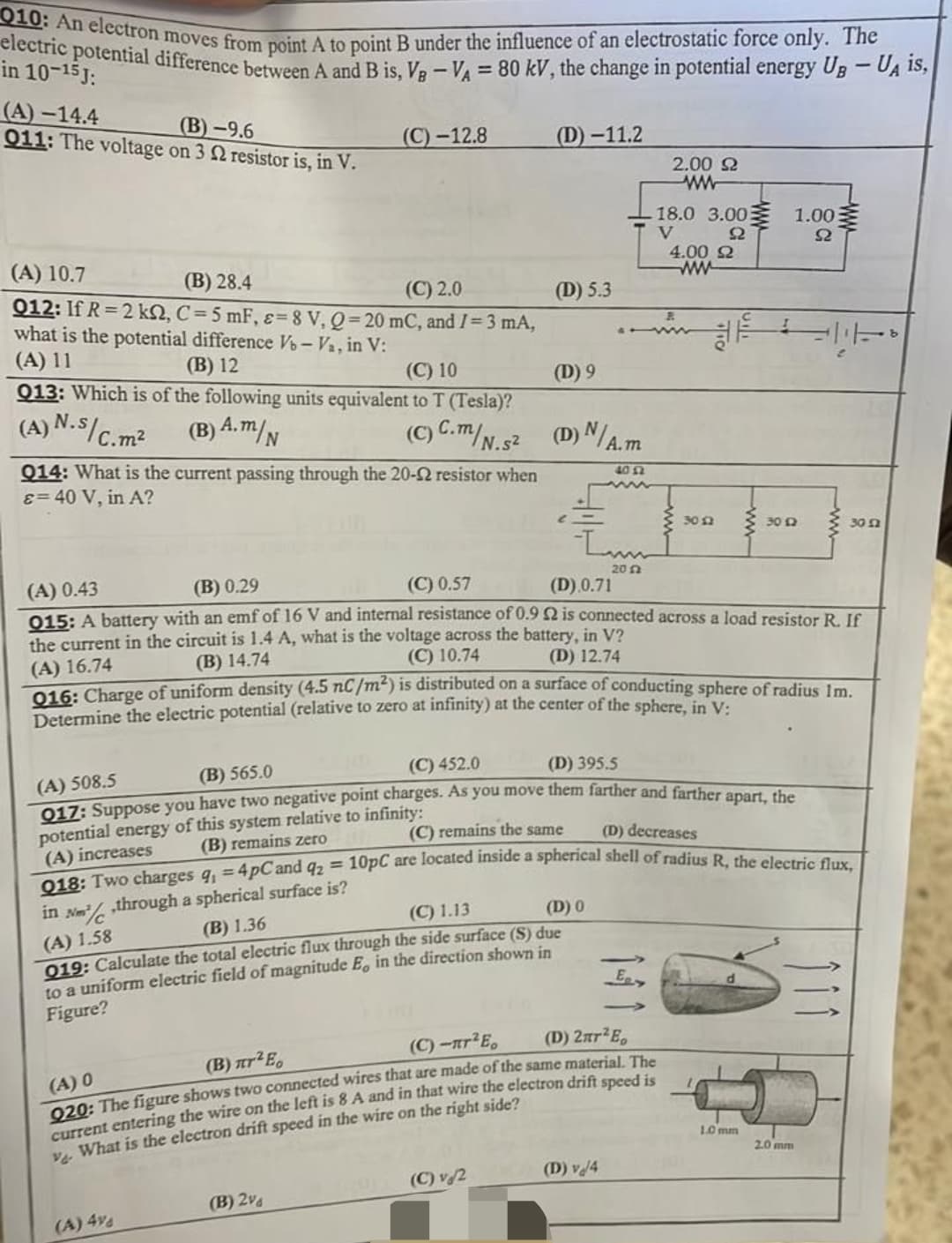 010: An electron moves from point A to point B under the influence of an electrostatic force only. The
electric potential difference between A and B is, VB - VA= 80 kV, the change in potential energy UB - UA is,
in 10-15 J:
(A)-14.4
011: The voltage on 3 2 resistor is, in V.
(B)-9.6
(C)-12.8
(D)-11.2
2.00 22
www
18.0 3.00
1.00
V
92
S2
4.00 $2
(A) 10.7
(B) 28.4
www
(C) 2.0
(D) 5.3
012: If R=2 k2, C= 5 mF, &= 8 V, Q=20 mC, and I = 3 mA,
what is the potential difference V-Va, in V:
(A) 11
(B) 12
(C) 10
013: Which is of the following units equivalent to T (Tesla)?
(D) 9
(A) N.S/C.n
(B) A.m/N
C.m²
(C) C.m/N.S² (D) N/A.m
Q14: What is the current passing through the 20-2 resistor when
&= 40 V, in A?
40 42
3012
30 12
L
20 2
(A) 0.43
(B) 0.29
(C) 0.57
(D).0.71
015: A battery with an emf of 16 V and internal resistance of 0.92 is connected across a load resistor R. If
the current in the circuit is 1.4 A, what is the voltage across the battery, in V?
(A) 16.74
(B) 14.74
(C) 10.74
(D) 12.74
016: Charge of uniform density (4.5 nC/m²) is distributed on a surface of conducting sphere of radius Im.
Determine the electric potential (relative to zero at infinity) at the center of the sphere, in V:
(B) 565.0
(C) 452.0
(D) 395.5
(A) 508.5
017: Suppose you have two negative point charges. As you move them farther and farther apart, the
infinity:
potential energy
this system
(B) remains zero
(C) remains the same
(D) decreases
(A) increases
Q18: Two charges q, = 4pCand q2 = 10pC are located inside a spherical shell of radius R, the electric flux,
in N ,through a spherical surface is?
Nm²/c
(C) 1.13
(D) 0
(B) 1.36
(A) 1.58
019: Calculate the total electric flux through the side surface (S) due
to a uniform electric field of magnitude E, in the direction shown in
Figure?
E
(C)-nr²E₂
(D) 2nr²E₂
(Β) πr2 E
(A) 0
920: The figure shows two connected wires that are made of the same material. The
current entering the wire on the left is 8 A and in that wire the electron drift speed is
ve What is the electron drift speed in the wire on the right side?
2.0 mm
(D) v/4
(C) v 2
(B) 2%
(A) 4%
a
1.0 mm
www
30 £2
