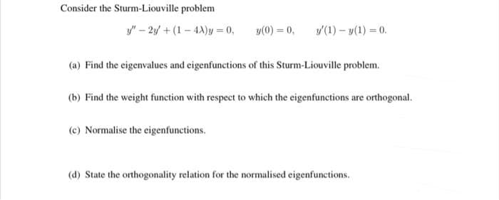 Consider the Sturm-Liouville problem
y" – 2y + (1 – 4A)y = 0,
y(0) = 0,
v(1) – y(1) = 0.
(a) Find the eigenvalues and eigenfunctions of this Sturm-Liouville problem.
(b) Find the weight function with respect to which the eigenfunctions are orthogonal.
(c) Normalise the eigenfunctions.
(d) State the orthogonality relation for the normalised eigenfunctions.
