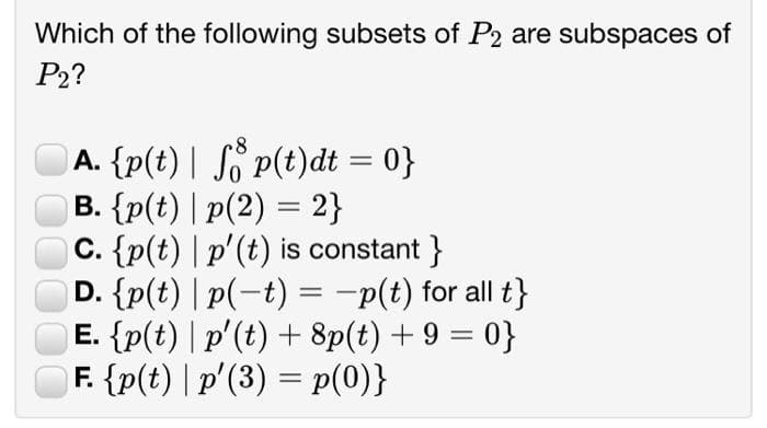 Which of the following subsets of P2 are subspaces of
P2?
A. {p(t) | So P(t)dt = 0}
B. {p(t) | p(2) = 2}
C. {p(t) | p'(t) is constant }
D. {p(t) | p(-t) = -p(t) for all t}
E. {p(t) | p'(t) + 8p(t) + 9 = 0}
F. {p(t) | p'(3) = p(0)}
