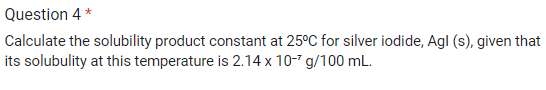 Question 4*
Calculate the solubility product constant at 25°C for silver iodide, Agl (s), given that
its solubulity at this temperature is 2.14 x 10-7 g/100 mL.