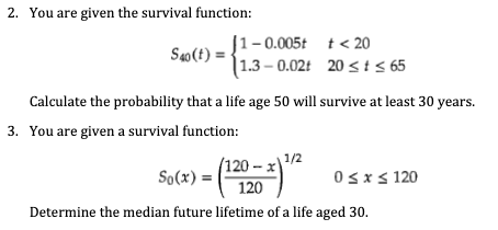 2. You are given the survival function:
J1-0.005t t< 20
| 1.3 – 0.02t 20 < t 65
Sao(t)
Calculate the probability that a life age 50 will survive at least 30 years.
3. You are given a survival function:
1/2
(120- х)
So(x) = |
120
Osxs 120
Determine the median future lifetime of a life aged 30.
