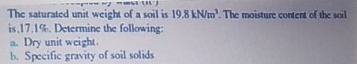 The saturated unit weight of a soil is 19.8 kN/m. The moisture content of the soil
is 17.1%. Determine the following:
a. Dry unit weight.
b. Specific gravity of soil solids

