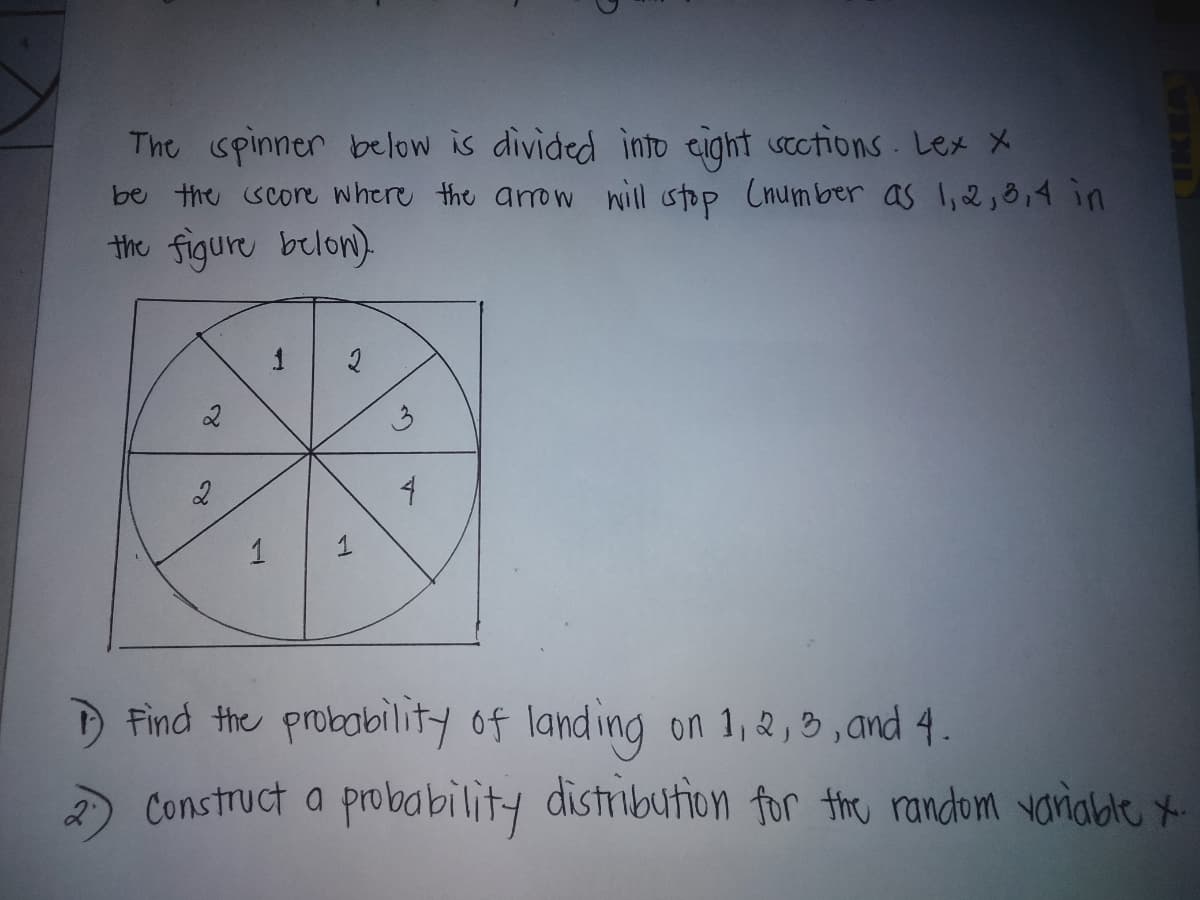 The spinner below is divided into cight stctions Lex X
be the score where the aro nill stop Cnum ber as l,2; 8,4 in
the figure belon).
1
3
1
DFind the probobility of land ing on 1, 2,B, and 4.
Construct a probability distribution for the random variabte *
2'
1,
