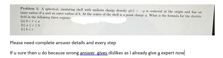 Problem 5: A spherical, insulating shell with uniform charge density p(r) = -p is centered at the origin and has an
inner radius of a and an outer ralius of b. At the center of the shell is a point charge q. What is the formula for the electric
field in the following three regions:
(a) 0<r<a
(b) a srsb
(c) b<r
Please need complete answer details and every step
If u sure then u do because wrong answer gives dislikes as I already give a expert now
