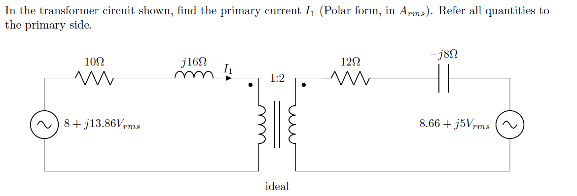 In the transformer circuit shown, find the primary current I1 (Polar form, in Aprms). Refer all quantities to
the primary side.
-j8N
10N
j16N
I1
12N
1:2
8+ j13.86Vrms
8.66 + j5Vrms
ideal
