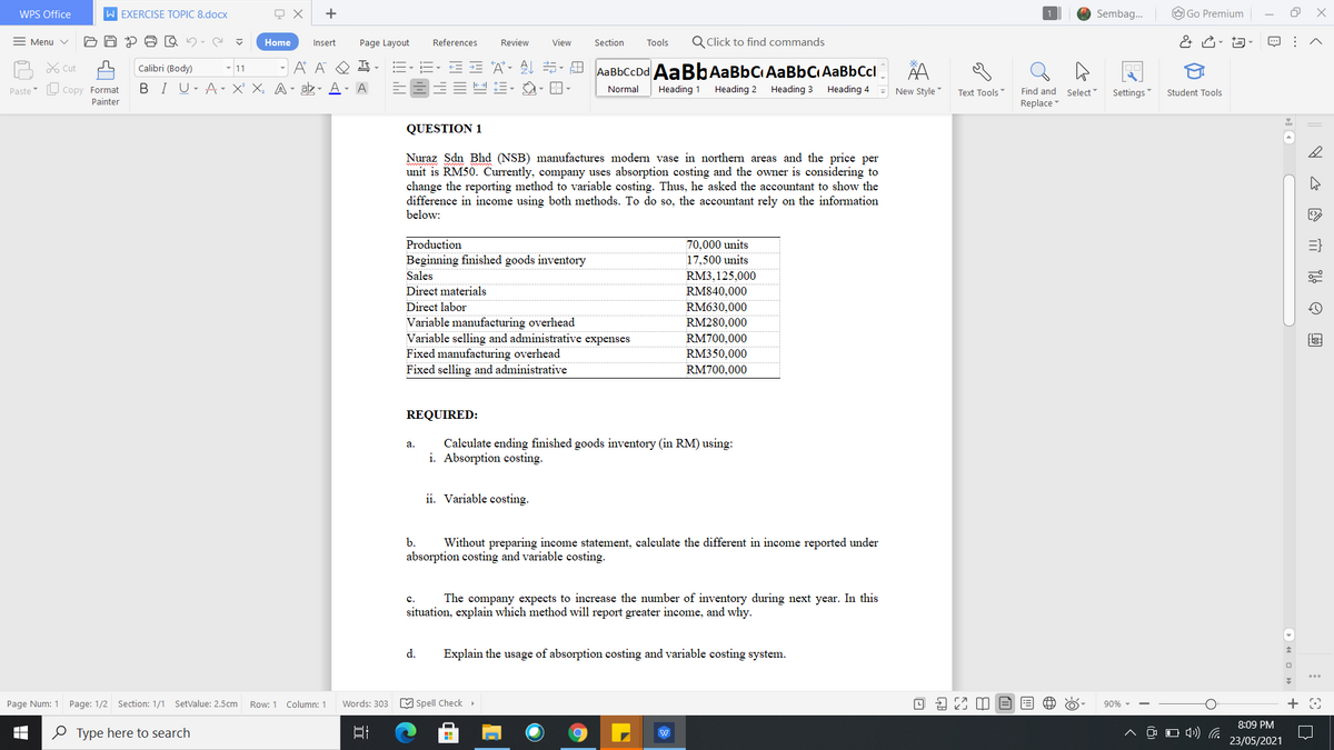 WPS Office
W EXERCISE TOPIC 8.docx
+
Sembag.
O Go Premium
= Menu v
Home
Page Layout
References
Review
View
Section
Tools
Q Click to find commands
Insert
A X cut
- 11
A A
DE A- 21 5- A AaBbCcDd AaBbAaBbCIAaBbCiAaBbCcl
Calibri (Body)
L Copy Format
BI U- A- X' X, A- ab- A
A
Heading 3 Heading 4
Normal
Heading 1
Heading 2
= New Style
Find and Select
Replace
Paste
Text Tools
Settings
Student Tools
Painter
QUESTION 1
Nuraz Sdn Bhd (NSB) manufactures modern vase in northern areas and the price per
unit is RM50. Currently, company uses absorption costing and the owner is considering to
change the reporting method to variable costing. Thus, he asked the accountant to show the
difference in income using both methods. To do so, the accountant rely on the information
below:
Production
70,000 units
17,500 units
Beginning finished goods inventory
Sales
RM3,125,000
Direct materials
RM840,000
Direct labor
RM630,000
Variable manufacturing overhead
Variable selling and administrative expenses
Fixed manufacturing overhead
Fixed selling and administrative
RM280,000
RM700,000
RM350.000
RM700,000
REQUIRED:
Calculate ending finished goods inventory (in RM) using:
i. Absorption costing.
а.
ii. Variable costing.
b.
Without preparing income statement, calculate the different in income reported under
absorption costing and variable costing.
The company expects to increase the number of inventory during next year. In this
c.
situation, explain which method will report greater income, and why.
d.
Explain the usage of absorption costing and variable costing system.
Page Num: 1 Page: 1/2 Section: 1/1 SetValue: 2.5cm
M Spell Check >
O 9 23 M E
Row: 1
Column: 1
Words: 303
90% -
8:09 PM
O Type here to search
O O (4) .
23/05/2021
