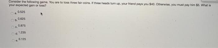 Consider the following game. You are to toss three fair coins. If three heads turn up, your friend pays you $40. Otherwise, you must pay him $5. What is
your expected gain or loss?
0.525
a.
0.625
Ob.
0.875
C.
Od. 1235
0.125
Oe.
