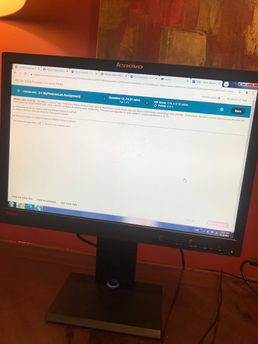 ended has a net income of $598.000 which is $0.285 per share of common stock outstanding The price-earmings ratio for firms similar to Underwood utstanding) of $1.349.000 Furthermore, the firm's income statement for the year just
lenovo
Mylab Finance AllAX
O Do Homework-2-1 x
O Mail- jones Marsha x
Home
021 Mdinancelab A X
O Mylab Finance AllAX
O Do Homework-2
mathd.com/Student/PlayerHomework.aspx?homeworkld-6124046148questionld 128fushed true&did 6737629&back-https://www.mathl.com/Student/DoAssignments.aspx?tool.consu
Marsha Jones &
11/09/21 1:37 AM
FIN-320-X2164 Principles of Finance 21EW2
E Homework: 2-1 MyFinancelab Assignment
Question 12, P4-21 (simi.
HW Score: 12%, 6 of 50 points
O Points: 0 of 4
Save
Part 1 of 2
(Market value analysis) The balance sheet for Larry Underwood Motors shows a book value of stockholders' equity (book value per share xtolal
1871
a What price would you expect Underwood Motors shares to sell for?
What is the book value per share for Underwood's shares
a What price would you expect Underwood Motors shares to sel for?
The market price per share is S (Round to the nearest cent)
Help me solve this
View an example
Get more help -
Clear al
Check answer
1237 AM
