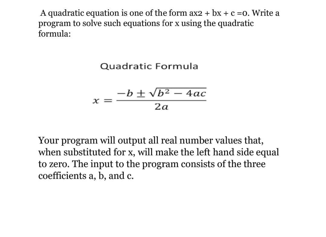 A quadratic equation is one of the form ax2 + bx + c =0. Write a
program to solve such equations for x using the quadratic
formula:
Quadratic Formula
-b ± vb²
4ас
-
X =
2a
Your program will output all real number values that,
when substituted for x, will make the left hand side equal
to zero. The input to the program consists of the three
coefficients a, b, and c.
