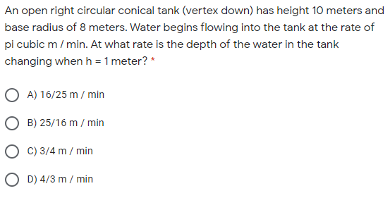 An open right circular conical tank (vertex down) has height 10 meters and
base radius of 8 meters. Water begins flowing into the tank at the rate of
pi cubic m / min. At what rate is the depth of the water in the tank
changing when h = 1 meter? *
O A) 16/25 m / min
O B) 25/16 m / min
O C) 3/4 m / min
O D) 4/3 m / min
