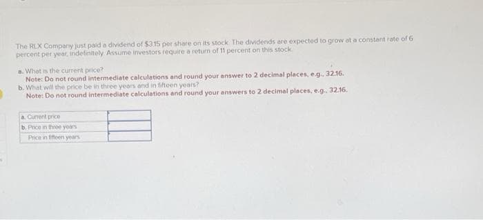 The RLX Company just paid a dividend of $315 por share on its stock. The dividends are expected to grow at a constant rate of 6
percent per year, indefinitely Assume investors require a return of 11 percent on this stock.
a. What is the current price?
Note: Do not round intermediate calculations and round your answer to 2 decimal places, e.g., 32.16.
b. What will the price be in three years and in fifteen years?
Note: Do not round intermediate calculations and round your answers to 2 decimal places, e.g.. 32.16.
a. Current price
b. Price in three years
Price in fifteen years