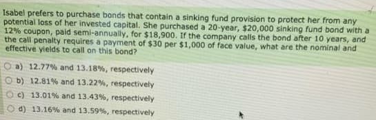 Isabel prefers to purchase bonds that contain a sinking fund provision to protect her from any
potential loss of her invested capital. She purchased a 20-year, $20,000 sinking fund bond with a
12% coupon, paid semi-annually, for $18,900. If the company calls the bond after 10 years, and
the call penalty requires a payment of $30 per $1,000 of face value, what are the nominal and
effective yields to call on this bond?
a) 12.77% and 13.18%, respectively
Ob) 12.81% and 13.22 %, respectively
Oc) 13.01% and 13.43%, respectively
d) 13.16% and 13.59%, respectively