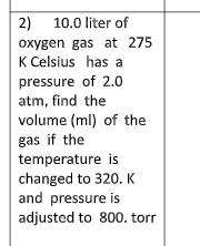 2)
10.0 liter of
oxygen gas at 275
K Celsius has a
pressure of 2.0
atm, find the
volume (ml) of the
gas if the
temperature is
changed to 320. K
and pressure is
adjusted to 800. torr
