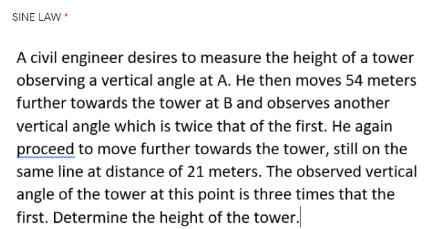 SINE LAW *
A civil engineer desires to measure the height of a tower
observing a vertical angle at A. He then moves 54 meters
further towards the tower at B and observes another
vertical angle which is twice that of the first. He again
proceed to move further towards the tower, still on the
same line at distance of 21 meters. The observed vertical
angle of the tower at this point is three times that the
first. Determine the height of the tower.

