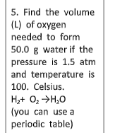 5. Find the volume
(L) of oxygen
needed to form
50.0 g water if the
pressure is 1.5 atm
and temperature is
100. Celsius.
H,+ 0, >H,0
(you can use a
periodic table)
