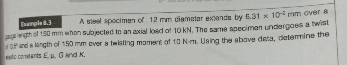 Example 8.3
A steel specimen of 12 mm diameter extends by 6.31 x 10-2 mm over a
gauge length of 150 mm when subjected to an axial load of 10 kN. The same specimen undergoes a twist
of 0.5° and a length of 150 mm over a twisting moment of 10 N-m. Using the above data, determine the
elastic constants E, H, G and K.