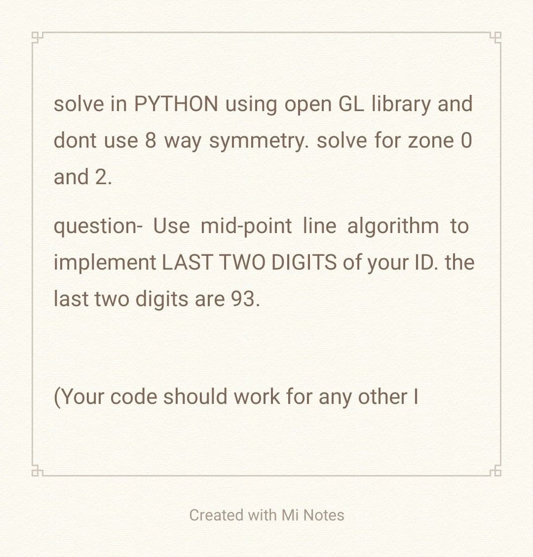 32
solve in PYTHON using open GL library and
dont use 8 way symmetry. solve for zone 0
and 2.
question- Use mid-point line algorithm to
implement LAST TWO DIGITS of your ID. the
last two digits are 93.
(Your code should work for any other I
Created with Mi Notes