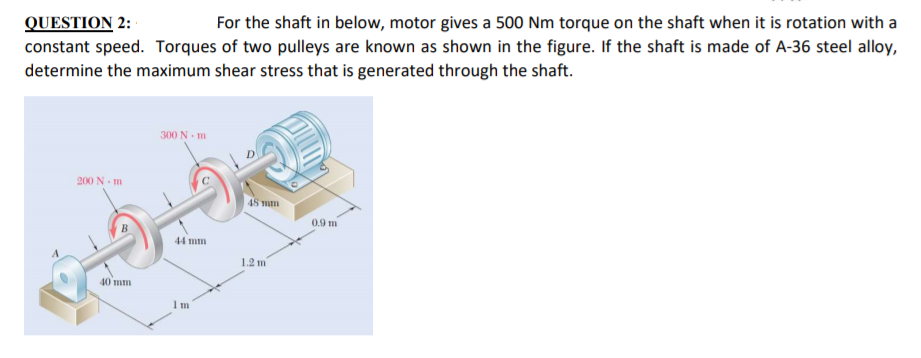 QUESTION 2:
constant speed. Torques of two pulleys are known as shown in the figure. If the shaft is made of A-36 steel alloy,
determine the maximum shear stress that is generated through the shaft.
For the shaft in below, motor gives a 500 Nm torque on the shaft when it is rotation with a
300 N - m
200 N- m
48 mm
0.9 m
44 mm
1.2 m
40 mm
