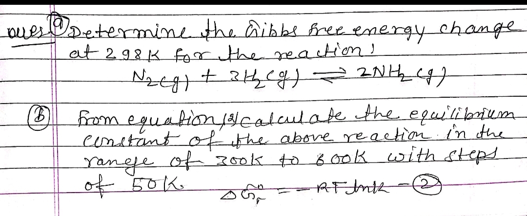 uesDetermine the aibbe free energy change
et 298 K foor the reaction!
Nzt+ 4
O fom eguabionjNcalculate the equiibrium
eonstant ofithe above reaetion in the
ranje of 300k to 8 ook with steps
of 50K.
AF Jnth
