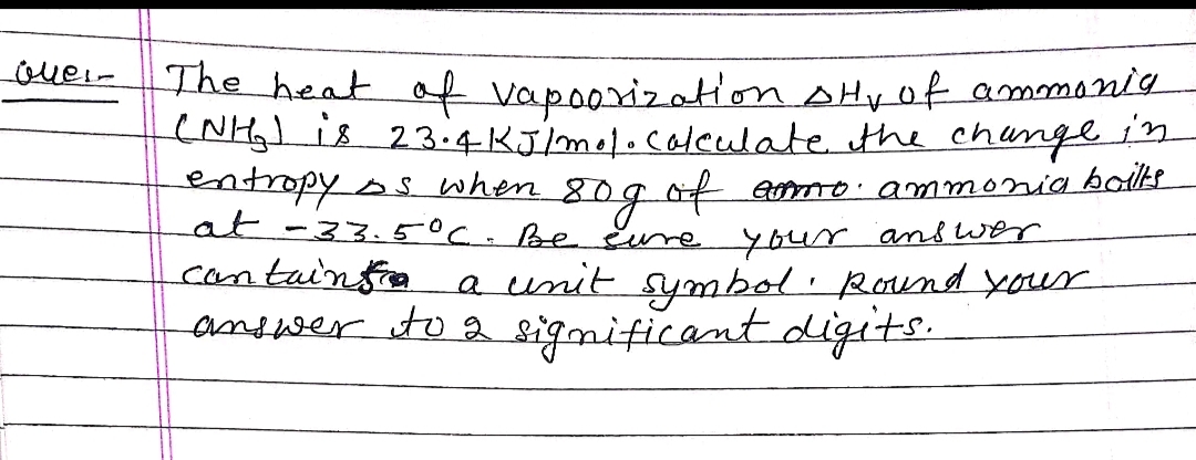 over-The heat of vap0orization AHyof ammani9
(NH)s 23.4 KJ/mol.colculate the changein
entropyss when 80gof
at-33.5°C.Be Eure your and wer
cantainsie
amo. ammonia bolts
a unit symbol Roaind your
andwer ito a significantdigits.
