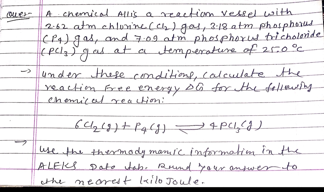 chemical Allis a renctiom vesselwith
2:62 atm chlonine (Cla) ges, 3-18 atm phosphorus
EP4) gaspand 7.09 atm phosphorus tricholoride
(pclg)qas
ouer-
at a temperature of 2r0°c
under thefe conditiome, calculate the
reaction Free energy A Ğ for ethe felluefng
enemica reaction:
use the thermody mani'cinformation in the
Pato tab. Ruend yaur anfwer to
necrest lailo Joulen
ALEKS
the
