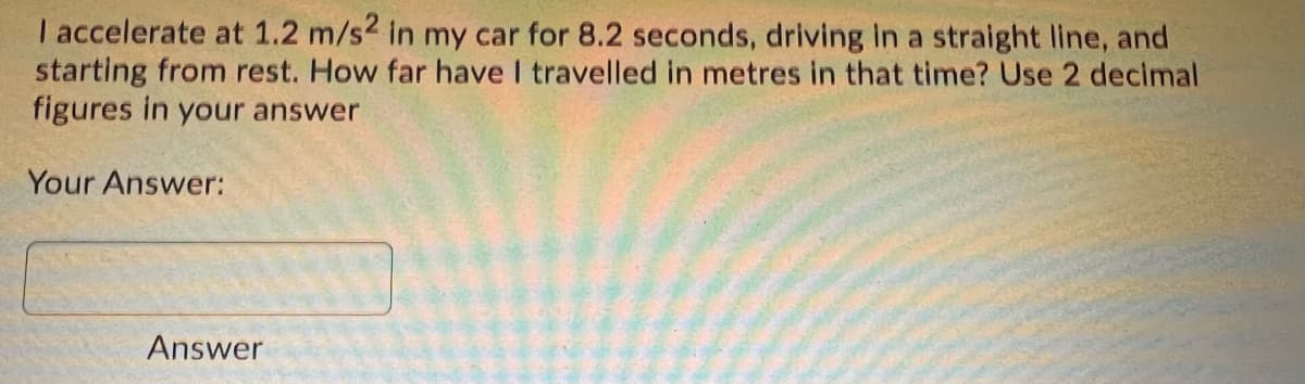 I accelerate at 1.2 m/s2 in my car for 8.2 seconds, driving In a straight line, and
starting from rest. How far have I travelled in metres in that time? Use 2 decimal
figures in your answer
Your Answer:
Answer
