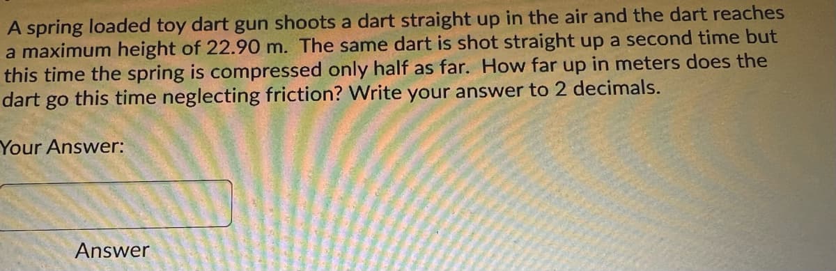A spring loaded toy dart gun shoots a dart straight up in the air and the dart reaches
a maximum height of 22.90 m. The same dart is shot straight up a second time but
this time the spring is compressed only half as far. How far up in meters does the
dart go this time neglecting friction? Write your answer to 2 decimals.
Your Answer:
Answer
