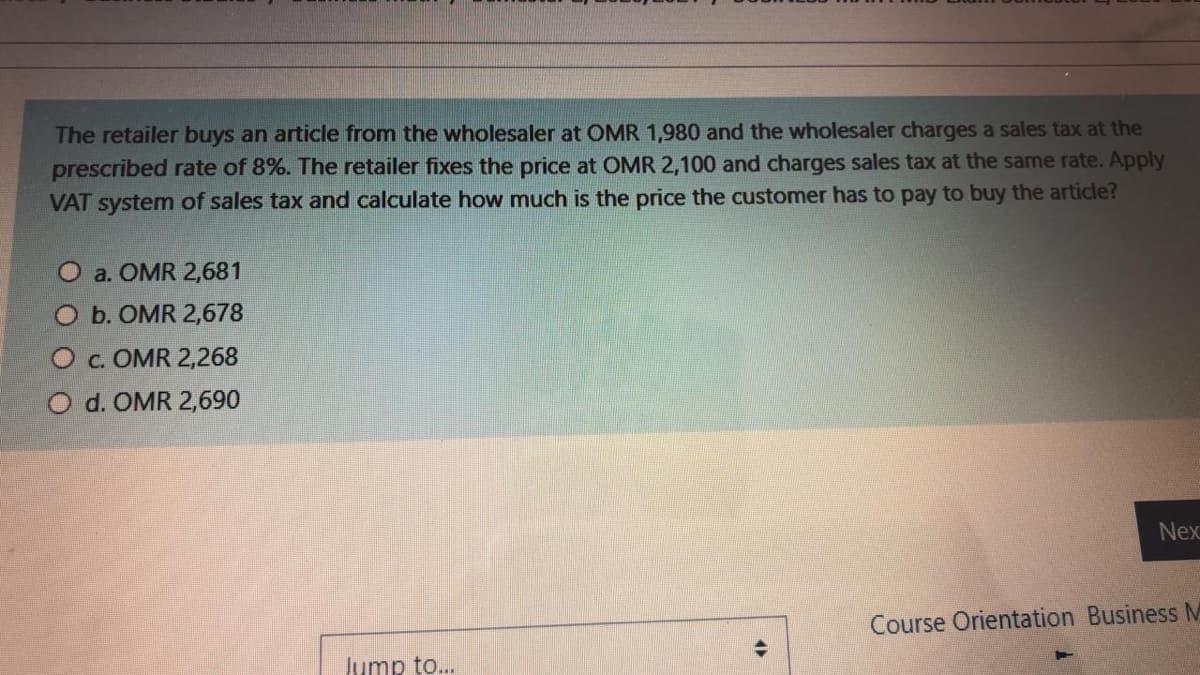 The retailer buys an article from the wholesaler at OMR 1,980 and the wholesaler charges a sales tax at the
prescribed rate of 8%. The retailer fixes the price at OMR 2,100 and charges sales tax at the same rate. Apply
VAT system of sales tax and calculate how much is the price the customer has to pay to buy the article?
O a. OMR 2,681
O b. OMR 2,678
O c. OMR 2,268
O d. OMR 2,690
Nex
Course Orientation Business M
Jump to..
