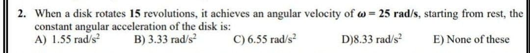 2. When a disk rotates 15 revolutions, it achieves an angular velocity of w = 25 rad/s, starting from rest, the
constant angular acceleration of the disk is:
A) 1.55 rad/s?
B) 3.33 rad/s?
C) 6.55 rad/s?
D)8.33 rad/s2
E) None of these
