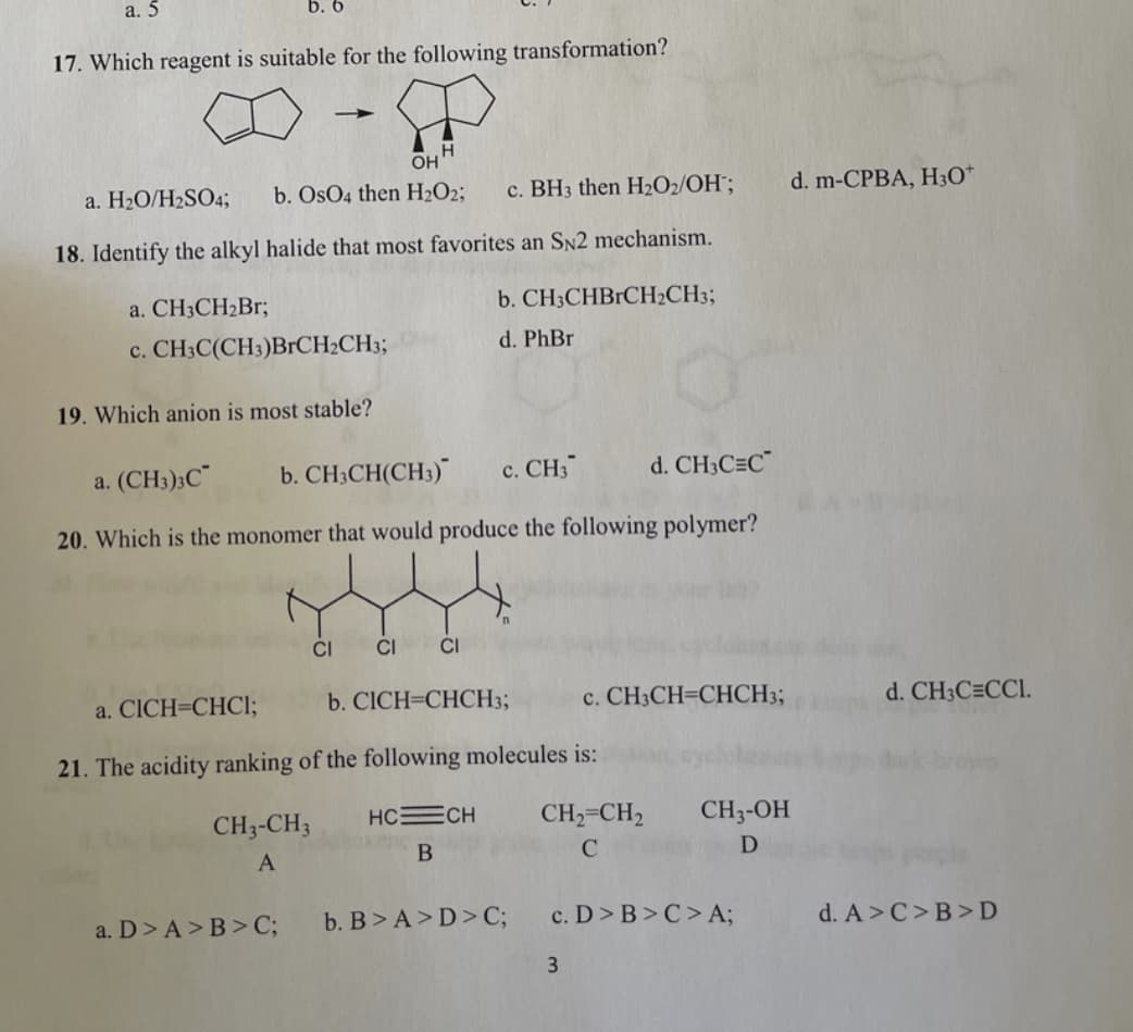 а. 5
b. 6
17. Which reagent is suitable for the following transformation?
H.
OH
a. H2O/H2SO4;
b. OsO4 then H2O2;
c. BH3 then H2O2/OH";
d. m-CPBA, H30*
18. Identify the alkyl halide that most favorites an SN2 mechanism.
a. CH3CH2B%;
b. CH3CHBrCH2CH3;
c. CH3C(CH3)B1CH;CH3;
d. PhBr
19. Which anion is most stable?
a. (CH3);C"
b. CH;CH(CH3)
с. СH3
d. CH3C=C
20. Which is the monomer that would produce the following polymer?
CI
CI
a. CICH=CHCI;
b. CICH=CHCH3;
c. CH3CH=CHCH3;
d. CH;C=CCI.
21. The acidity ranking of the following molecules is:
CH3-CH3
HCECH
CH2=CH2
CH3-OH
A
B
a. D> A>B>C;
b. B> A>D> C;
c. D> B>C> A;
d. A>C>B>D
3
