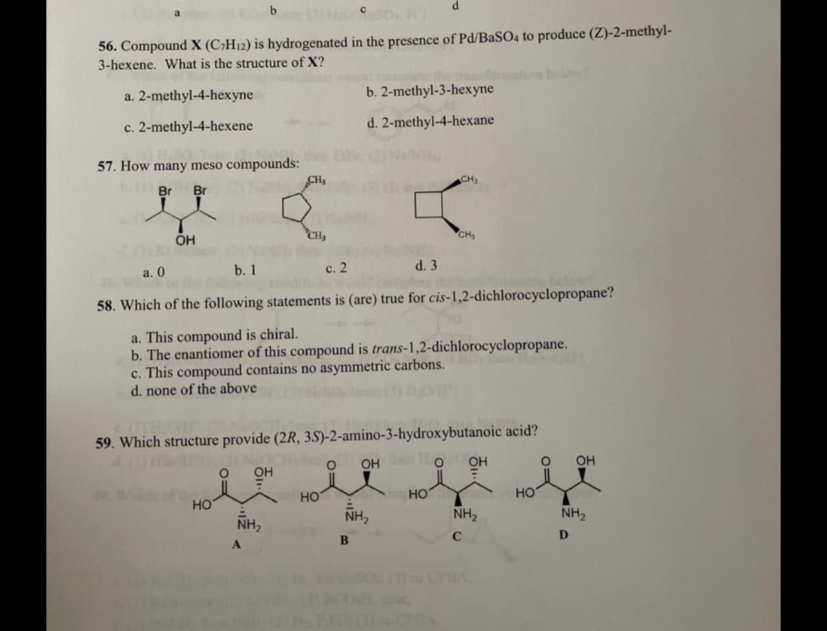 56. Compound X (C;H12) is hydrogenated in the presence of Pd/BASO4 to produce (Z)-2-methyl-
3-hexene. What is the structure of X?
ransforman
b. 2-methyl-3-hexyne
below
a. 2-methyl-4-hexyne
c. 2-methyl-4-hexene
d. 2-methyl-4-hexane
57. How many meso compounds:
CH3
CH3
Br Br
OH
CH,
CH3
a. 0
b. 1
с. 2
d. 3
58. Which of the following statements is (are) true for cis-1,2-dichlorocyclopropane?
a. This compound is chiral.
b. The enantiomer of this compound is trans-1,2-dichlorocyclopropane.
c. This compound contains no asymmetric carbons.
d. none of the above
then
59. Which structure provide (2R, 3S)-2-amino-3-hydroxybutanoic acid?
OH Oo
OH
OH
OH
HO
HO
HO
HO
NH,
NH,
NH2
NH2
B
