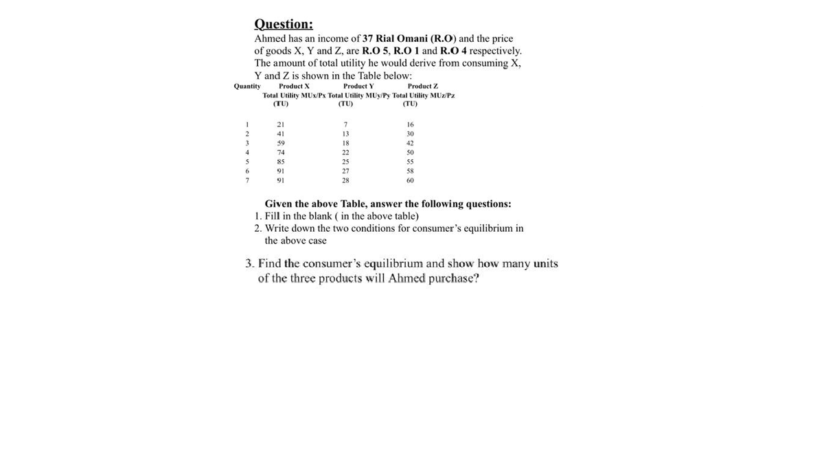 Question:
Ahmed has an income of 37 Rial Omani (R.O) and the price
of goods X, Y and Z, are R.O 5, R.O 1 and R.O 4 respectively.
The amount of total utility he would derive from consuming X,
Y and Z is shown in the Table below:
Quantity
Product X
Product Y
Product Z
Total Utility MUx/Px Total Utility MUy/Py Total Utility MUz/Pz
(TU)
(TU)
(TU)
21
7
16
41
13
30
3
59
18
42
4
74
22
50
85
55
6.
91
58
91
60
Given the above Table, answer the following questions:
1. Fill in the blank ( in the above table)
2. Write down the two conditions for consumer's equilibrium in
the above case
3. Find the consumer's equilibrium and show how many units
of the three
will Ahmed
hase?
