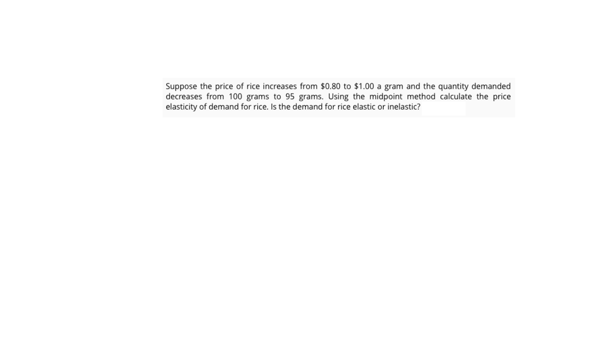 Suppose the price of rice increases from $0.80 to $1.00 a gram and the quantity demanded
decreases from 100 grams to 95 grams. Using the midpoint method calculate the price
elasticity of demand for rice. Is the demand for rice elastic or inelastic?
