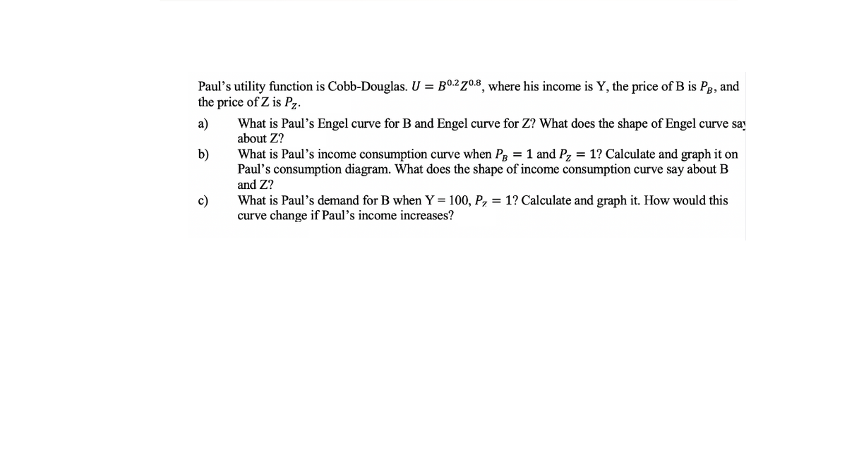 Paul's utility function is Cobb-Douglas. U = B0.2Z0.8, where his income is Y, the price of B is Pg, and
the price of Z is Pz.
What is Paul's Engel curve for B and Engel curve for Z? What does the shape of Engel curve say
about Z?
a)
b)
What is Paul's income consumption curve when PR = 1 and P, = 1? Calculate and graph it on
Paul's consumption diagram. What does the shape of income consumption curve say about B
and Z?
c)
What is Paul's demand for B when Y = 100, P, = 1? Calculate and graph it. How would this
curve change if Paul's income increases?
