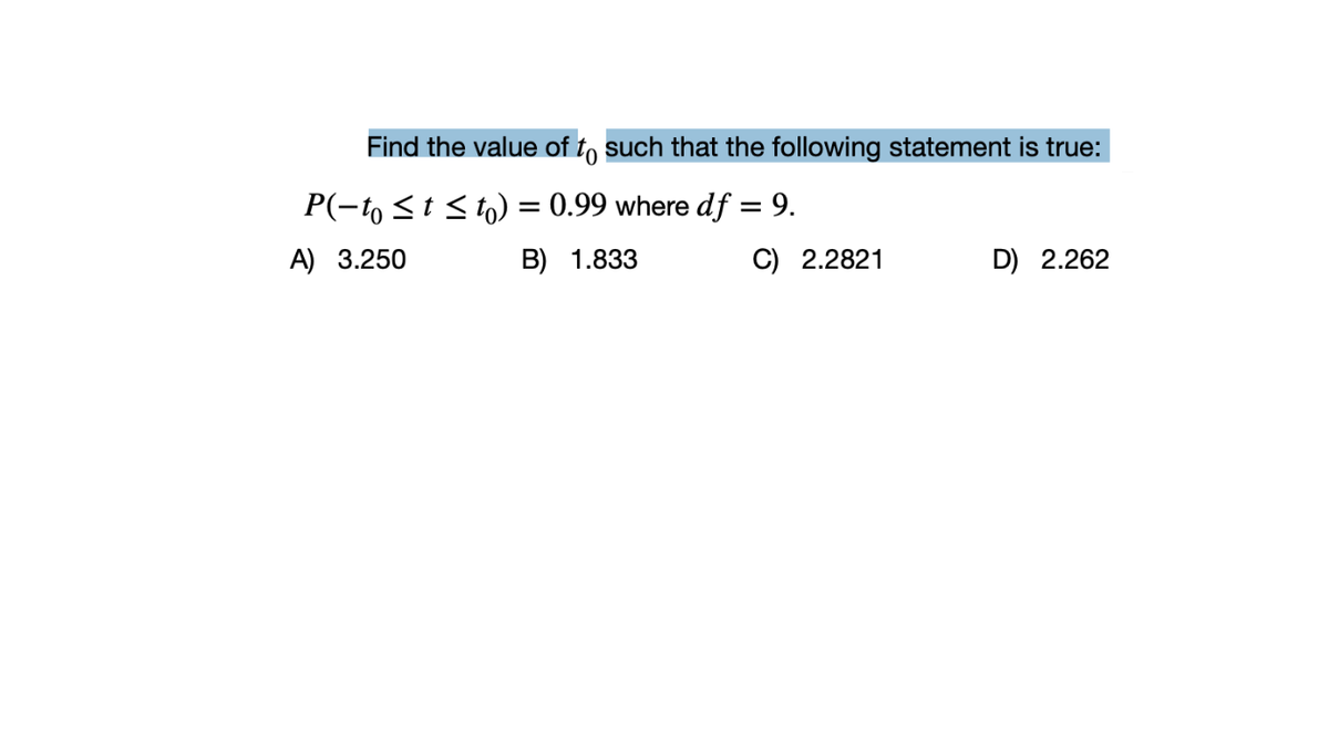 Find the value of to such that the following statement is true:
P(-t, <t < to) = 0.99 where df = 9.
%3D
A) 3.250
B) 1.833
C) 2.2821
D) 2.262
