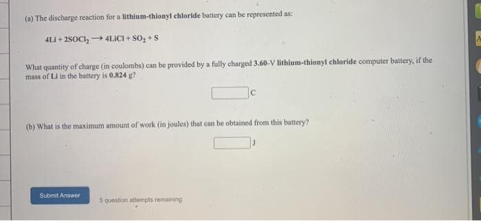(a) The discharge reaction for a lithium-thionyl chloride battery can be represented as:
4LI + 2SOCI, → 4LICI + So, +S
What quantity of charge (in coulombs) can be provided by a fully charged 3.60-V lithium-thionyl chloride computer battery, if the
mass of Li in the battery is 0.824 g?
(b) What is the maximum amount of work (in joules) that can be obtained from this battery?
Submit Answer
5 question attempts remaining
