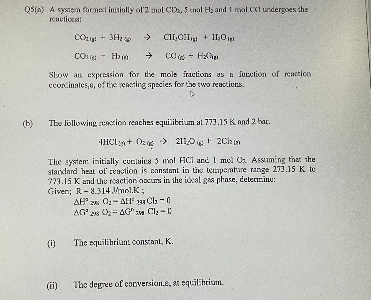 Q5(a) A system formed initially of 2 mol CO2, 5 mol H2 and 1 mol CO undergoes the
reactions:
(b)
CO2 (g) + 3H2 (g)
→
CH3OH (g) + H2O (g)
CO2 (g) + H2(g) ->
CO (g) + H2O(g)
Show an expression for the mole fractions as a function of reaction
coordinates,&, of the reacting species for the two reactions.
The following reaction reaches equilibrium at 773.15 K and 2 bar.
4HCl (g) + O2 (g) → 2H2O (g) + 2Cl2 (g)
The system initially contains 5 mol HCI and 1 mol O2. Assuming that the
standard heat of reaction is constant in the temperature range 273.15 K to
773.15 K and the reaction occurs in the ideal gas phase, determine:
=
Given; R 8.314 J/mol.K;
AH° 298 O2
=
AH° 298 Cl2 = 0
AG° 298 O2
AG° 298 Cl2 = 0
(i)
The equilibrium constant, K.
(ii)
The degree of conversion,&, at equilibrium.