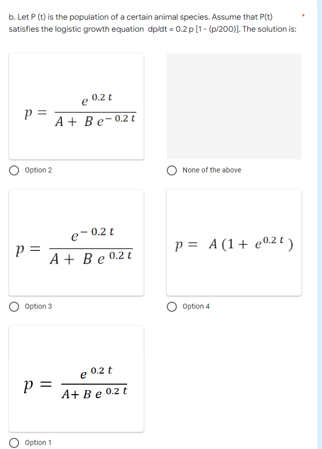 b. Let P (t) is the population of a certain animal species. Assume that P(t)
satisfies the logistic growth equation dp/dt = 0.2 p [1 - (p/200)]. The solution is:
P =
Р
Option 2
p =
O Option 3
P =
0.2 t
e
A+ Be-0.2 t
Option 1
-
A + Be 0.2 t
e-
0.2 t
0.2 t
e
A+ Be 0.2 t
None of the above
p = A (1 + 0.2 t)
e
O Option 4