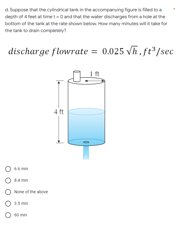 d. Suppose that the cylindrical tank in the accompanying figure is filled to a
depth of 4 feet at time t = 0 and that the water discharges from a hole at the
bottom of the tank at the rate shown below. How many minutes will it take for
the tank to drain completely?
discharge flowrate = 0.025 √h, ft³/sec
O 6.6 min
O 8.4 min
O None of the above
3.5 min
O 60 min
4 ft
1 ft