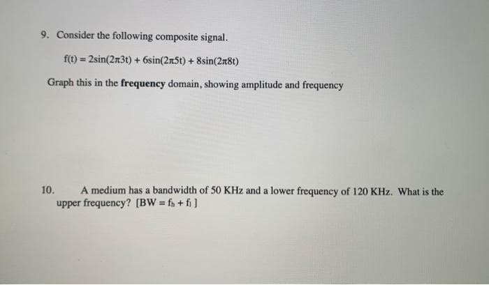 9. Consider the following composite signal.
f(t) = 2sin(2n3t) + 6sin(2n5t) + 8sin(2n8t)
%3!
Graph this in the frequency domain, showing amplitude and frequency
A medium has a bandwidth of 50 KHz and a lower frequency of 120 KHz. What is the
upper frequency? (BW = fn + fi]
10.
