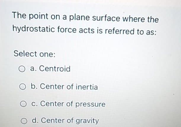 The point on a plane surface where the
hydrostatic force acts is referred to as:
Select one:
a. Centroid
O b. Center of inertia
c. Center of pressure
O d. Center of gravity
