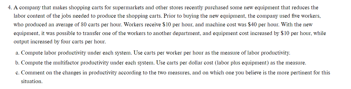 4. A company that makes shopping carts for supermarkets and other stores recently purchased some new equipment that reduces the
labor content of the jobs needed to produce the shopping carts. Prior to buying the new equipment, the company used five workers,
who produced an average of 80 carts per hour. Workers receive $ 10 per hour, and machine cost was $40 per hour. With the new
equipment, it was possible to transfer one of the workers to another department, and equipment cost increased by $10 per hour, while
output increased by four carts per hour.
a. Compute labor productivity under each system. Use carts per worker per hour as the measure of labor productivity.
b. Compute the multifactor productivity under each system. Use carts per dollar cost (labor plus equipment) as the measure.
c. Comment on the changes in productivity according to the two measures, and on which one you believe is the more pertinent for this
situation.
